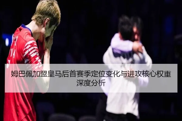 姆巴佩加盟皇马后首赛季定位变化与进攻核心权重深度分析
