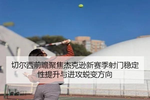 切尔西前瞻聚焦杰克逊新赛季射门稳定性提升与进攻蜕变方向
