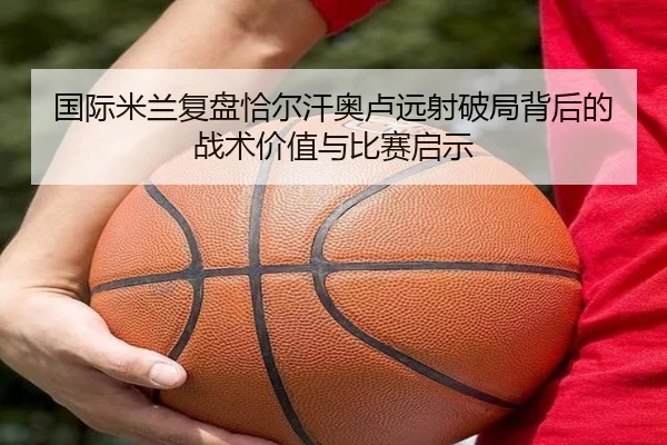 国际米兰复盘恰尔汗奥卢远射破局背后的战术价值与比赛启示